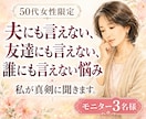 夫にも友達にも誰にも言えない悩み、そっと聞きます 50代女性の誰にも言えない気持ちを同世代の私が受け止めます。 イメージ1