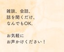 雑談、相談、なんでもOK！あなたのお話お聞きます とにかく誰かと会話したい、話を聞いてほしい！を叶えます！ イメージ5