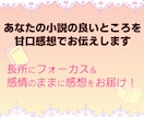 あなたの小説の良いところを甘口感想でお伝えします 感想シートで長所をお伝えします。２万字以内なら複数作品OK！ イメージ1