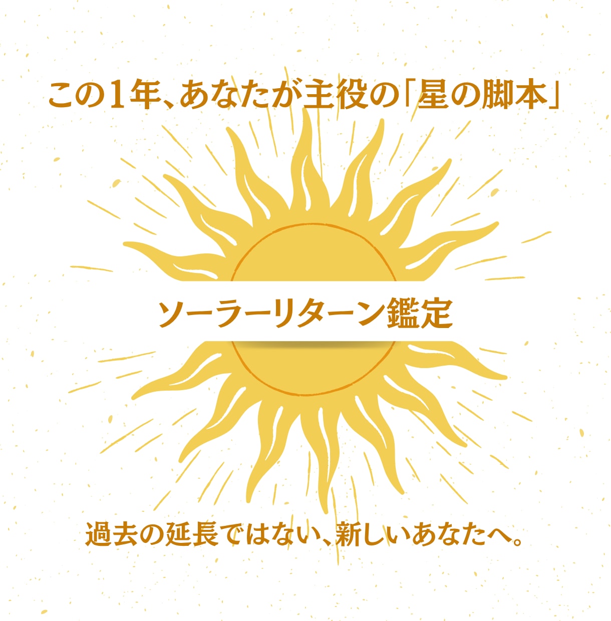 あなたが主役の1年。星の脚本を精密鑑定します 過去の延長ではない新しいあなたへ。太陽回帰図が明かす転機。 イメージ1