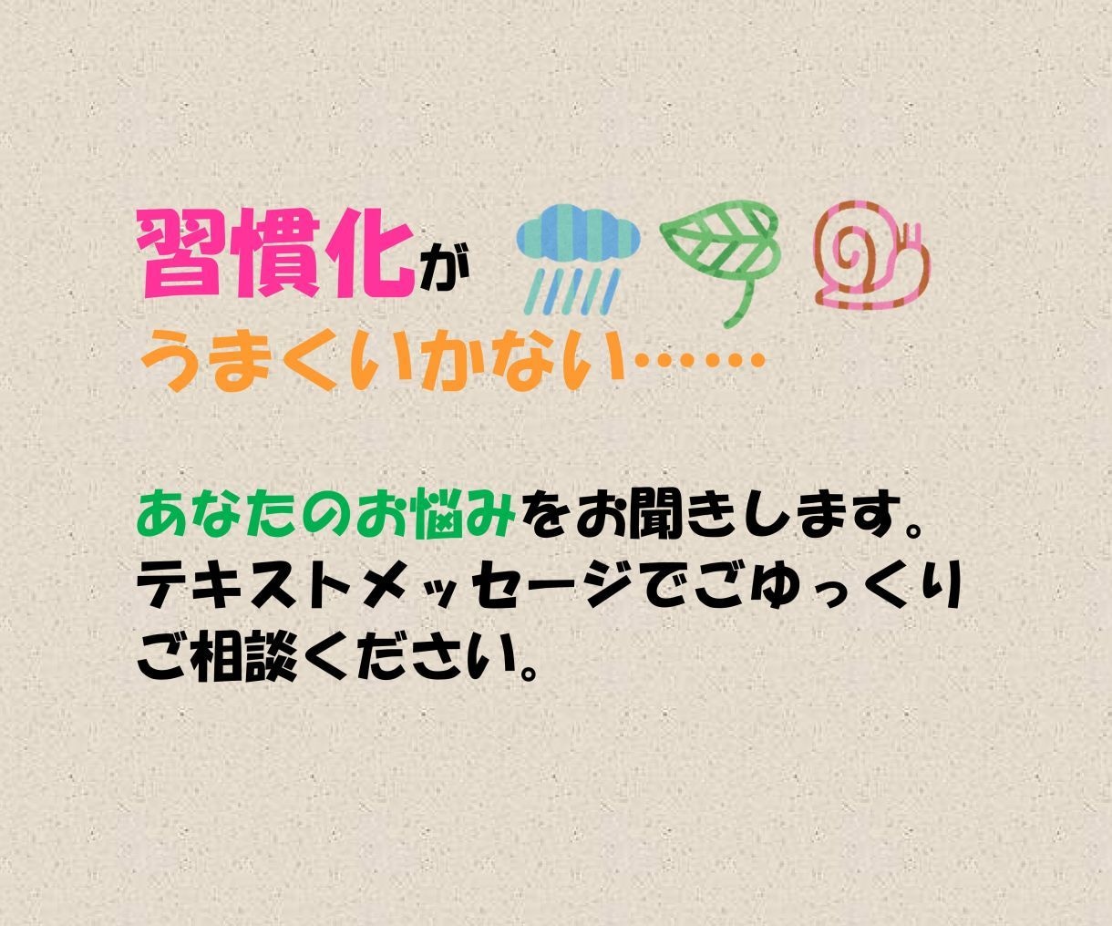 習慣化がうまくいかないあなたのお悩みをお聞きします テキストメッセージでゆっくりご相談いただけるサービスです イメージ1