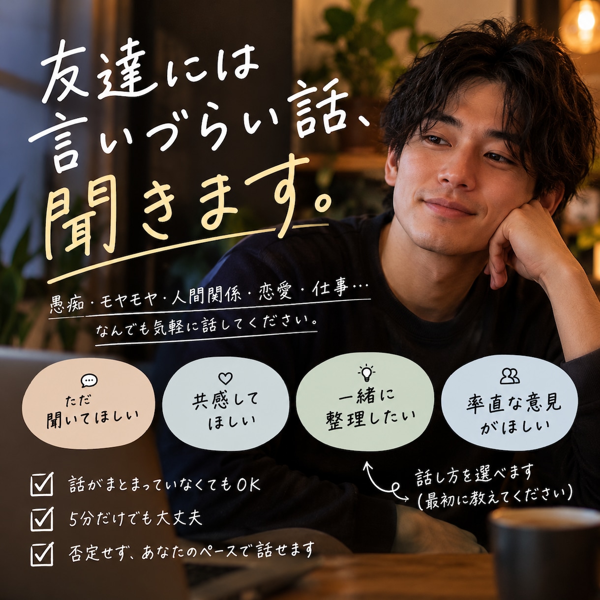 愚痴・モヤモヤ・人間関係｜男友達感覚で話聞きます 「ただ聞いて」も「どう思う？」もOK否定せず一緒に整理します イメージ1