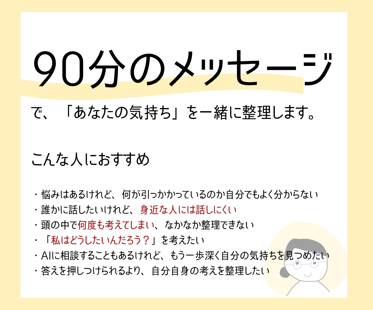 ９０分メッセージ|一緒にあなたの気持ちを整理します 「答え」の前に、まずは一息。自分を見つめてみませんか？ イメージ2
