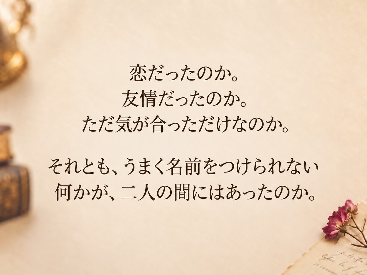 名前の付けられない関係をひも解きます 人を想う気持ちは、 いつもきれいに一種類に説明できない。 イメージ4