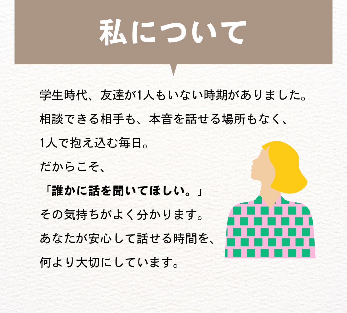 繊細で頑張りすぎるあなたのお話をお聞きします 学生時代友達ゼロの私が、あなたの話を全て受け止めます。 イメージ4