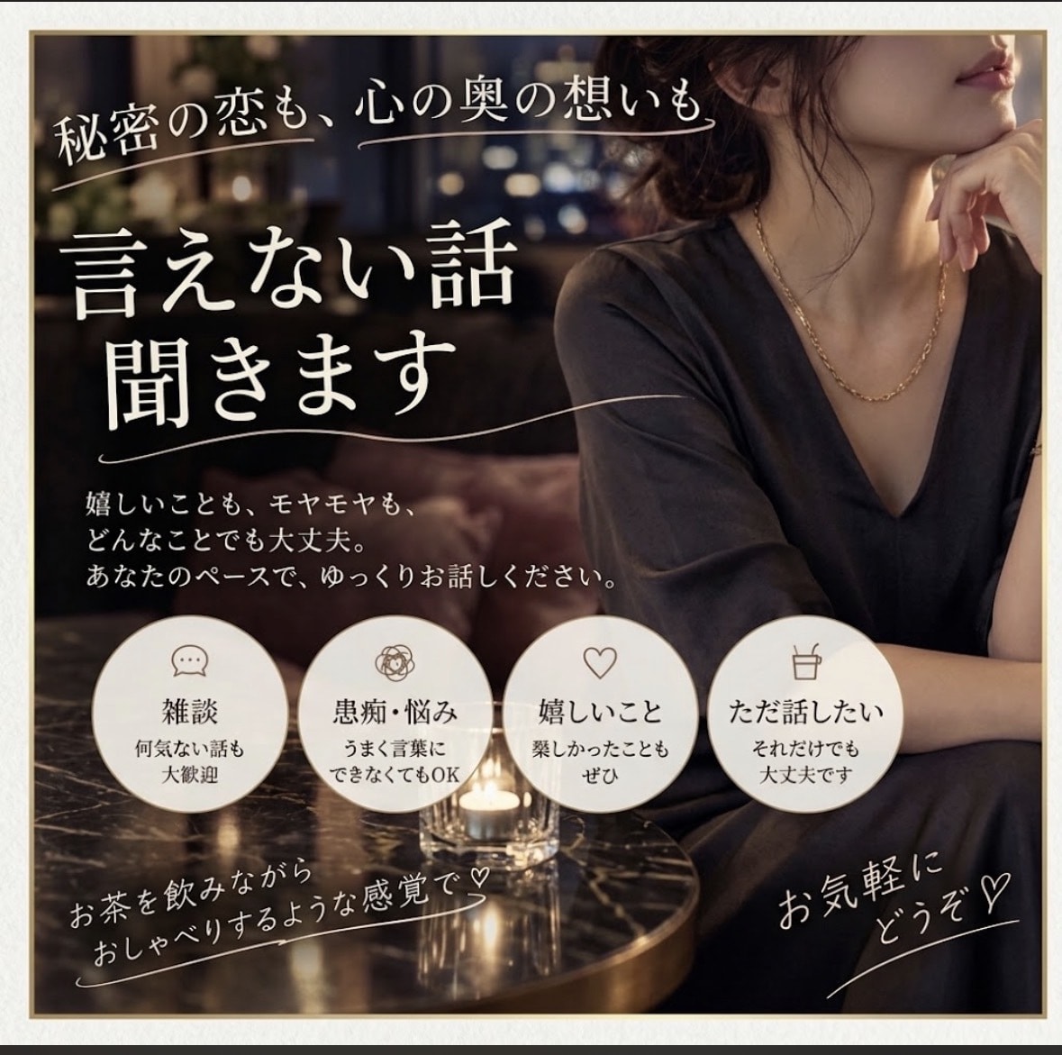秘密の恋も、心の奥の想いも　言えない話　聞きます 心の中にしまっている想いも、そのままお聞かせください。 イメージ1